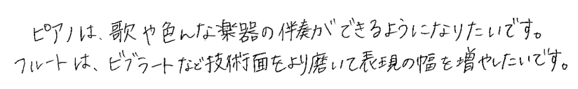 ピアノは、歌や色んな楽器の伴奏ができるようになりたいです。フルートは、ビブラートなど技術面をより磨いて表現の幅を増やしたいです。